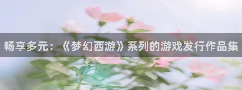 杏耀官网下载分分彩：畅享多元：《梦幻西游》系列的游戏发行作品集