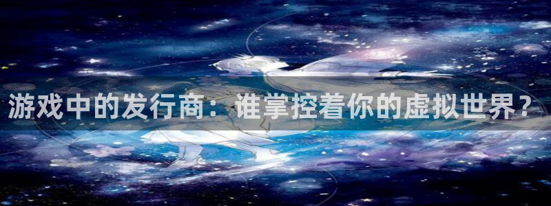 杏耀官网客服服务怎么样：游戏中的发行商：谁掌控着你的虚拟世界？